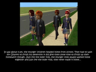 It was about 4 pm, the younger children headed home from school. They had to wait
for Ohanko to finish his detention it did give them some time to finish up their
homework though. Just like the older kids, the younger ones always walked home
together and just like the older kids, they never made it home...
 