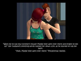 “Want me to call your brother’s house? Maybe they went over there and forgot to tell
us?” Her husband’s soothing words calmed her down a bit, as he started to rub her
back.
“Yeah, Maybe they went over there.” Pocahontas replied.
 