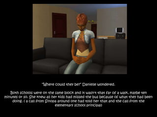 “Where could they be?” Danielle wondered.
Both schools were on the same block and it wasn't that far of a walk, maybe ten
minutes or so. She knew all her kids had missed the bus because of what they had been
doing. ( a call from Sinopa around one had told her that and the call from the
elementary school principal)
 
