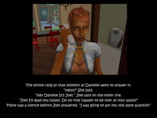 The phone rang at that moment as Danielle went to answer it.
“Hello?” She said.
“Hey Danielle It’s Joel.” Joel said on the other line.
“Joel I’m glad you called. Do my kids happen to be over at your place?”
There was a silence before Joel answered. “I was going to ask you the same question”
 