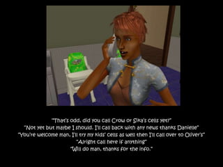 “That’s odd, did you call Crow or Sika’s cells yet?”
“Not yet but maybe I should. I’ll call back with any news thanks Danielle”
“You’re welcome man, I’ll try my kids’ cells as well then I’ll call over to Oliver’s”
“Alright call here if anything”
“Will do man, thanks for the info.”
 