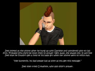 Joel looked at the phone after he hung up with Danielle and wondered who to call
first. Probably Sika she’d be most likely to answer right away, she always did. It worried
Joel that he couldn’t get a hold of his baby girl when her phone went to voice mail.
“Hey butterfly, its dad please call as soon as you get this message.”
Joel then tried Crowfoot, who also didn’t answer.
 