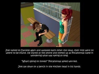 Joel talked to Danielle again and updated each other the news, their kids were no
where to be found. He stared at the phone and looked up as Pocahontas came in
wondering what was taking so long.
“What’s going on honey?” Pocahontas asked worried.
Joel sat down on a bench in the kitchen head in his hands.
 