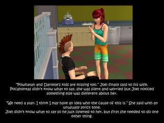 “Powhatan and Danielle’s kids are missing too.” Joel finally said to his wife.
Pocahontas didn’t know what to say, she was silent and worried but Joel noticed
something else was different about her.
“We need a plan. I think I may have an idea who the cause of this is.” She said with an
unusually strict tone.
Joel didn’t know what to say so he just listened to her, but first she needed to do one
other thing.
 