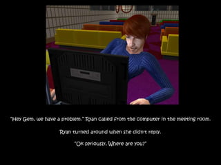 “Hey Gem, we have a problem.” Ryan called from the computer in the meeting room.
Ryan turned around when she didn't reply.
“Ok seriously, Where are you?”
 