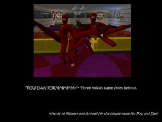 “POW-DAN FORMMMMM!!”* Three voices came from behind.
*thanks to Mystery and Ani-mei for the couple name for Pow and Dani
 