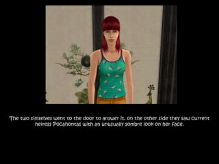 The two simselves went to the door to answer it, on the other side they saw current
heiress Pocahontas with an unusually sombre look on her face.
 