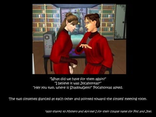 “What did we have for them again?”
“I believe it was Jocahontas*”
“Hey you two, where is ShadowGem?” Pocahontas asked.
The two simselves glanced at each other and pointed toward the simself meeting room.
*also thanks to Mystery and Ani-mei I for their couple name for Poc and Joel.
 