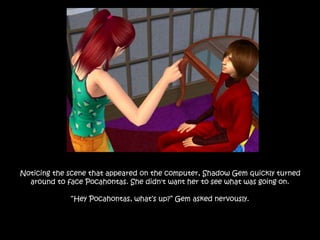 Noticing the scene that appeared on the computer, Shadow Gem quickly turned
around to face Pocahontas. She didn't want her to see what was going on.
“Hey Pocahontas, what’s up?” Gem asked nervously.
 