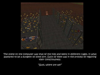 The scene on the computer was that of the kids and teens in different cages, in what
appeared to be a dungeon of some sort. Each of them was in the process of regaining
their consciousness.
“Guys, where are we?”
 