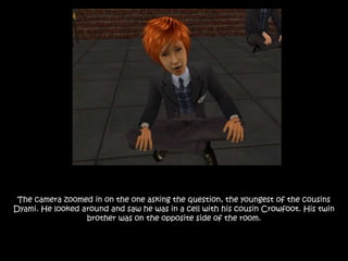 The camera zoomed in on the one asking the question, the youngest of the cousins
Dyami. He looked around and saw he was in a cell with his cousin Crowfoot. His twin
brother was on the opposite side of the room.
 