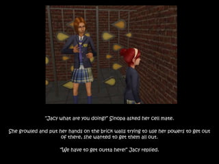 “Jacy what are you doing?” Sinopa asked her cell mate.
She growled and put her hands on the brick walls trying to use her powers to get out
of there, she wanted to get them all out.
“We have to get outta here!” Jacy replied.
 