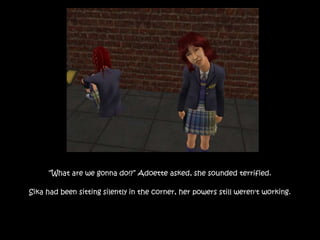 “What are we gonna do!?” Adoette asked, she sounded terrified.
Sika had been sitting silently in the corner, her powers still weren't working.
 