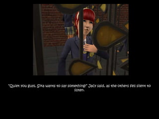 “Quiet you guys, Sika wants to say something!” Jacy said, as the others fell silent to
listen.
 