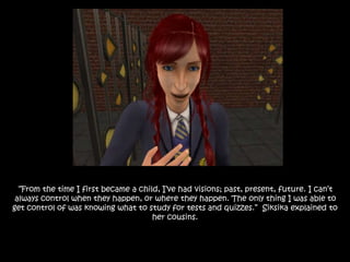 “From the time I first became a child, I’ve had visions; past, present, future. I can’t
always control when they happen, or where they happen. The only thing I was able to
get control of was knowing what to study for tests and quizzes.” Siksika explained to
her cousins.
 