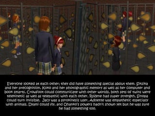 Everyone looked at each other; they did have something special about them. Siksika
and her precognition, Koko and her photographic memory as well as her computer and
book smarts, Crowfoot could communicate with other worlds, both sets of twins were
telekinetic as well as telepathic with each other, Rozene had super strength, Sinopa
could turn invisible, Jacy was a pyrokinesis user, Adoette was empathetic especially
with animals, Dyami could fly, and Ohanko’s powers hadn’t shown yet but he was sure
he had something too.
 