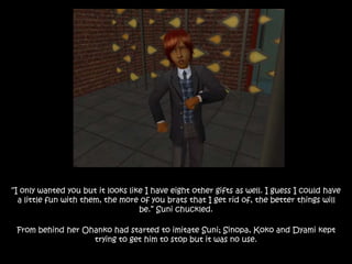 “I only wanted you but it looks like I have eight other gifts as well. I guess I could have
a little fun with them, the more of you brats that I get rid of, the better things will
be.” Suni chuckled.
From behind her Ohanko had started to imitate Suni; Sinopa, Koko and Dyami kept
trying to get him to stop but it was no use.
 