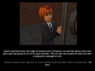 Dyami watched from the cage he shared with Crowfoot, he worried about what this
Suni lady was going to do to his twin brother. The six year old closed his eyes and sent
a telepathic message to him.
“Ohanko please don’t egg her on, you're going to get yourself killed or something.” he
sent.
 