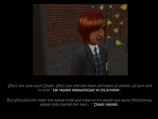 “She’s not that scary Dyami. She’s just like the mean secretary at school, all bark and
no bite.” He replied telepathically to his brother.
“But Sika said she killed the whole tribe and tried to kill daddy and Aunt Pocahontas,
please stop making her mad... ” Dyami replied.
 