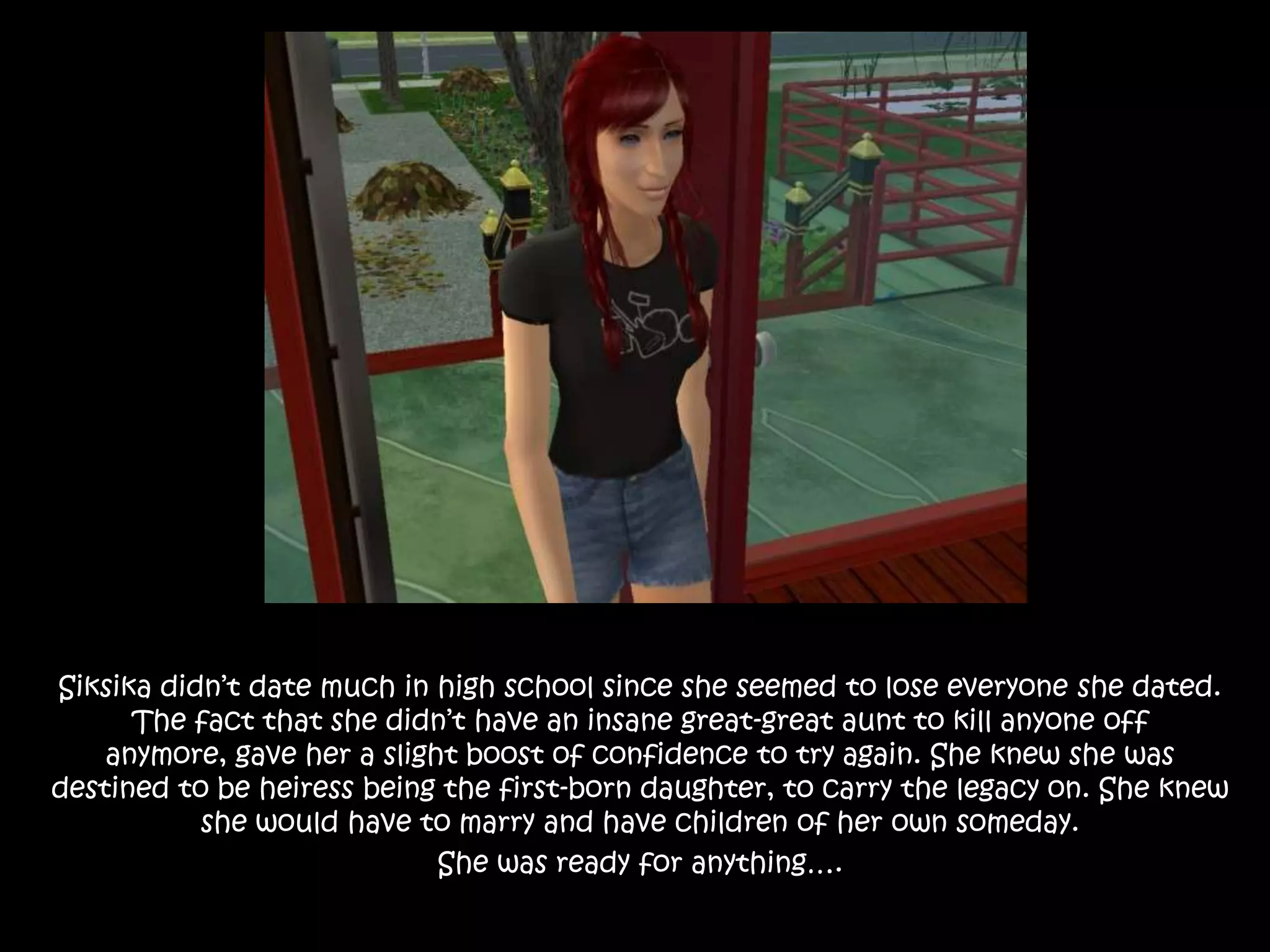 Siksika didn’t date much in high school since she seemed to lose everyone she dated.  The fact that she didn’t have an insane great-great aunt to kill anyone off anymore, gave her a slight boost of confidence to try again. She knew she was destined to be heiress being the first-born daughter, to carry the legacy on. She knew she would have to marry and have children of her own someday. She was ready for anything…. 