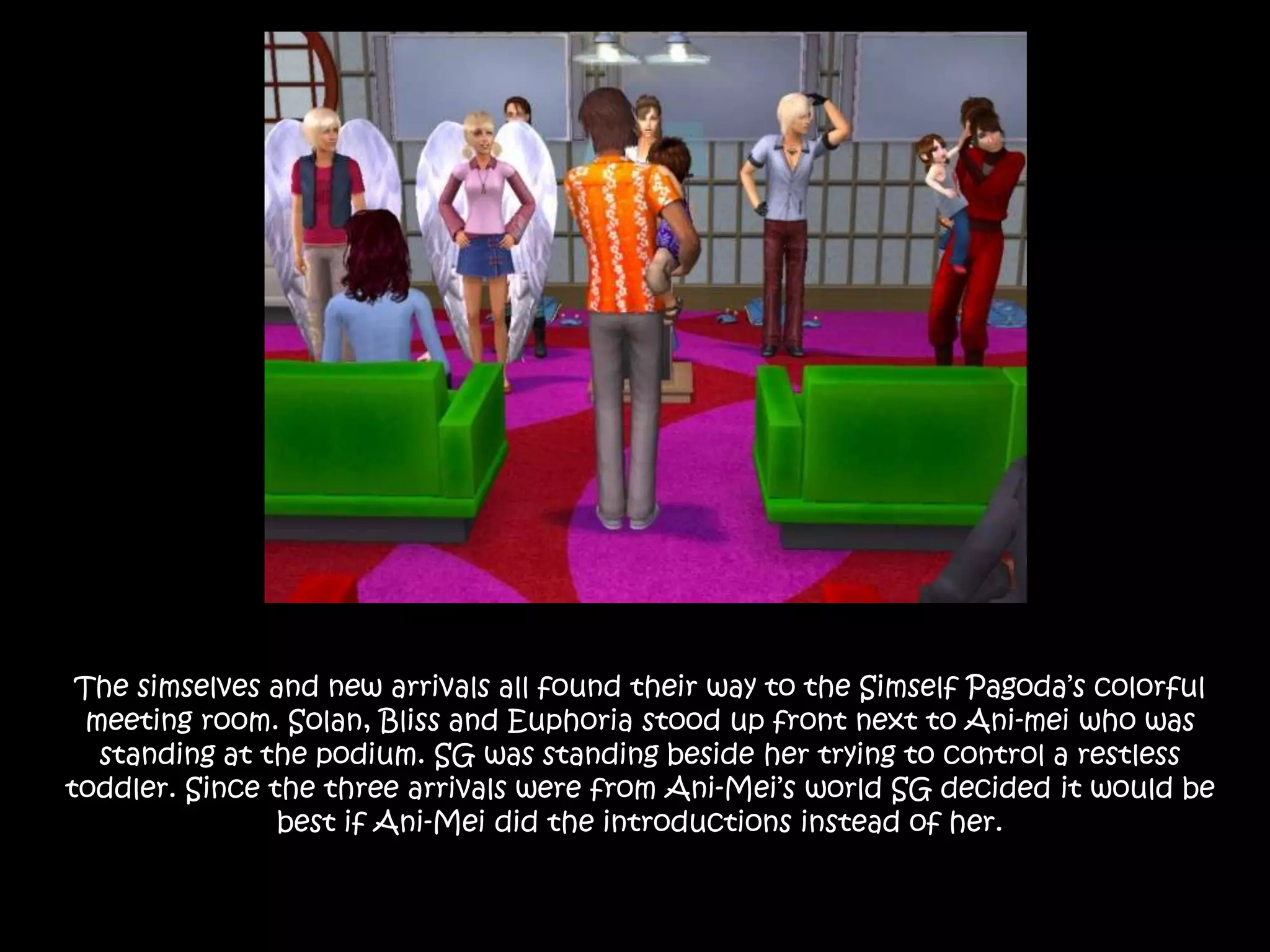 The simselves and new arrivals all found their way to the Simself Pagoda’s colorful meeting room. Solan, Bliss and Euphoria stood up front next to Ani-mei who was standing at the podium. SG was standing beside her trying to control a restless toddler. Since the three arrivals were from Ani-Mei’s world SG decided it would be best if Ani-Mei did the introductions instead of her.