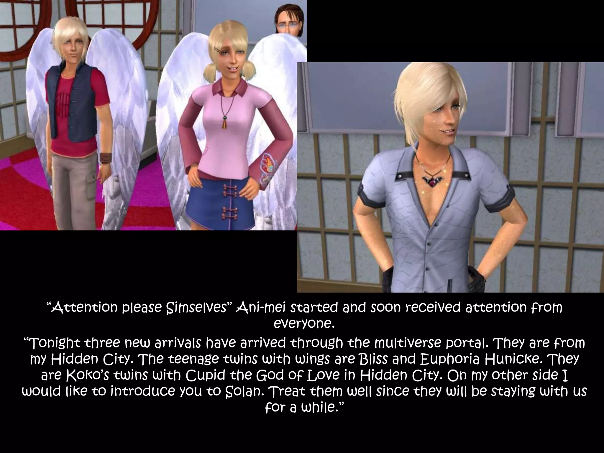 “Attention please Simselves” Ani-mei started and soon received attention from everyone.“Tonight three new arrivals have arrived through the multiverse portal. They are from my Hidden City. The teenage twins with wings are Bliss and Euphoria Hunicke. They are Koko’s twins with Cupid the God of Love in Hidden City. On my other side I would like to introduce you to Solan. Treat them well since they will be staying with us for a while.”