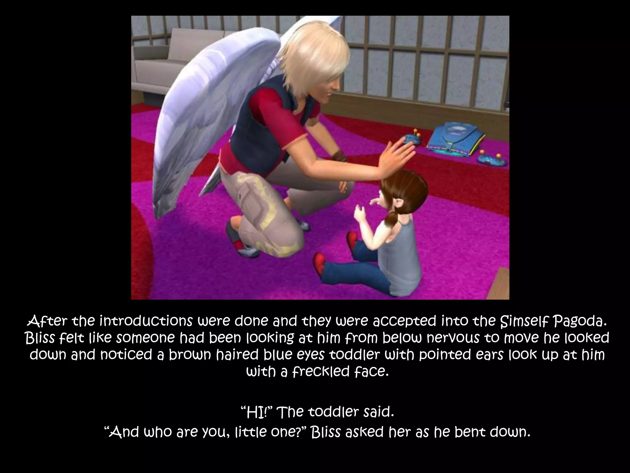 After the introductions were done and they were accepted into the Simself Pagoda. Bliss felt like someone had been looking at him from below nervous to move he looked down and noticed a brown haired blue eyes toddler with pointed ears look up at him with a freckled face.“HI!” The toddler said.“And who are you, little one?” Bliss asked her as he bent down.
