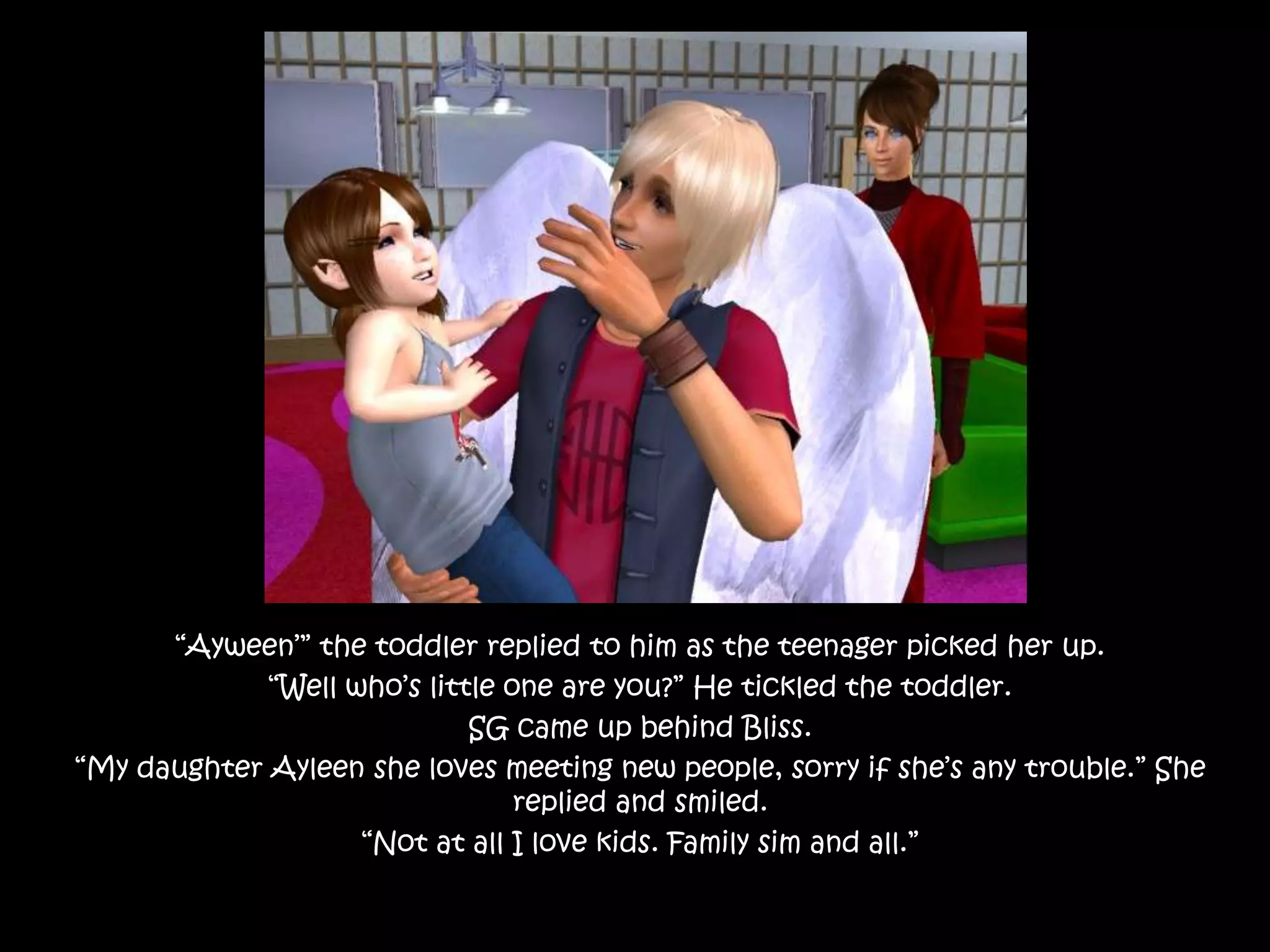 “Ayween’” the toddler replied to him as the teenager picked her up.“Well who’s little one are you?” He tickled the toddler.SG came up behind Bliss.“My daughter Ayleen she loves meeting new people, sorry if she’s any trouble.” She replied and smiled.“Not at all I love kids. Family sim and all.”
