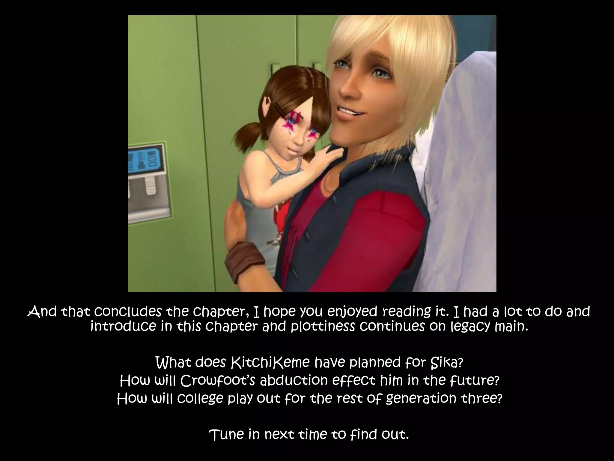 And that concludes the chapter, I hope you enjoyed reading it. I had a lot to do and introduce in this chapter and plottiness continues on legacy main. What does KitchiKeme have planned for Sika?How will Crowfoot’s abduction effect him in the future?How will college play out for the rest of generation three?Tune in next time to find out.