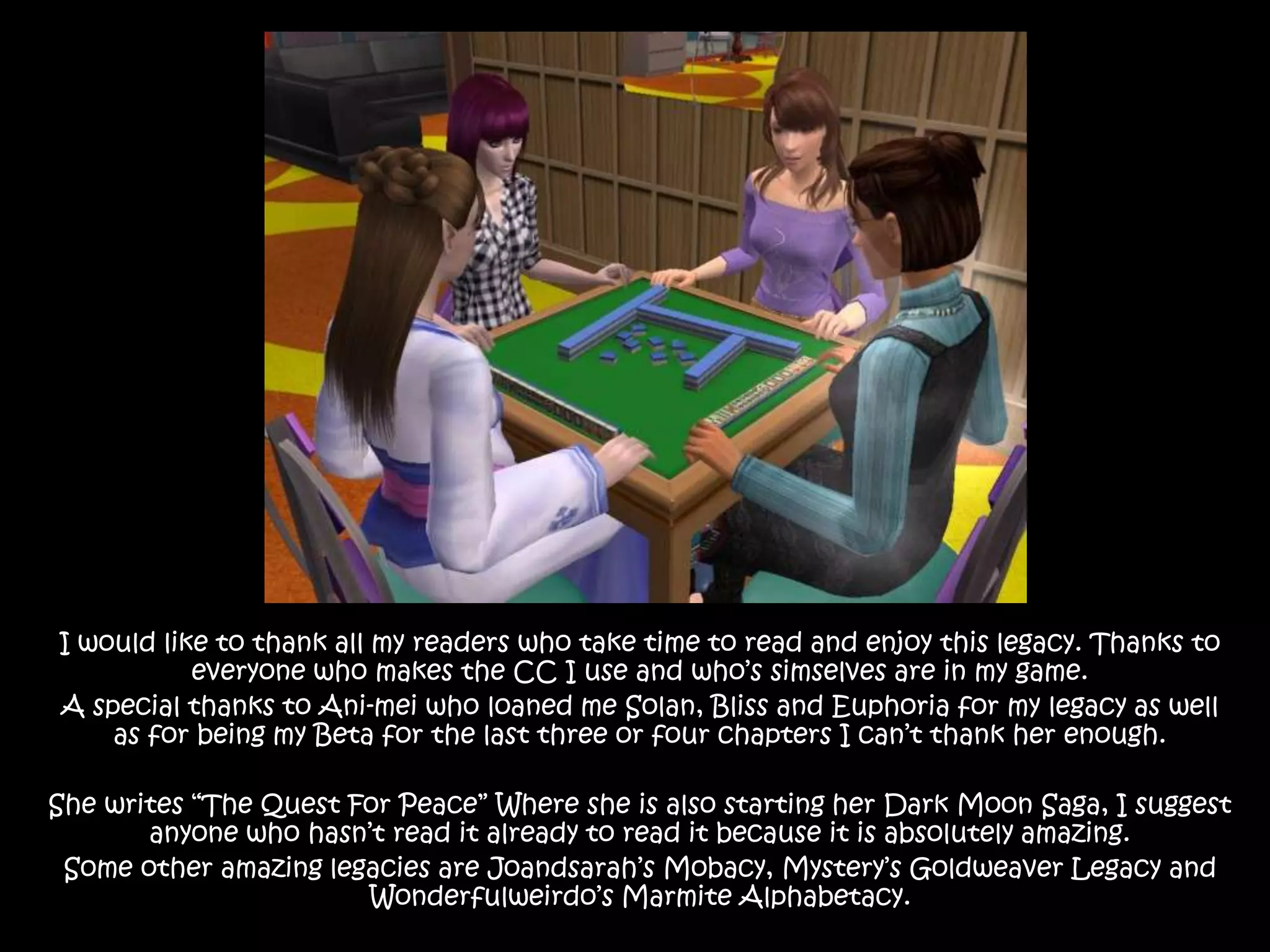 I would like to thank all my readers who take time to read and enjoy this legacy. Thanks to everyone who makes the CC I use and who’s simselves are in my game.A special thanks to Ani-mei who loaned me Solan, Bliss and Euphoria for my legacy as well as for being my Beta for the last three or four chapters I can’t thank her enough.She writes “The Quest For Peace” Where she is also starting her Dark Moon Saga, I suggest anyone who hasn’t read it already to read it because it is absolutely amazing.Some other amazing legacies are Joandsarah’sMobacy, Mystery’s GoldweaverLegacy and Wonderfulweirdo’s Marmite Alphabetacy.
