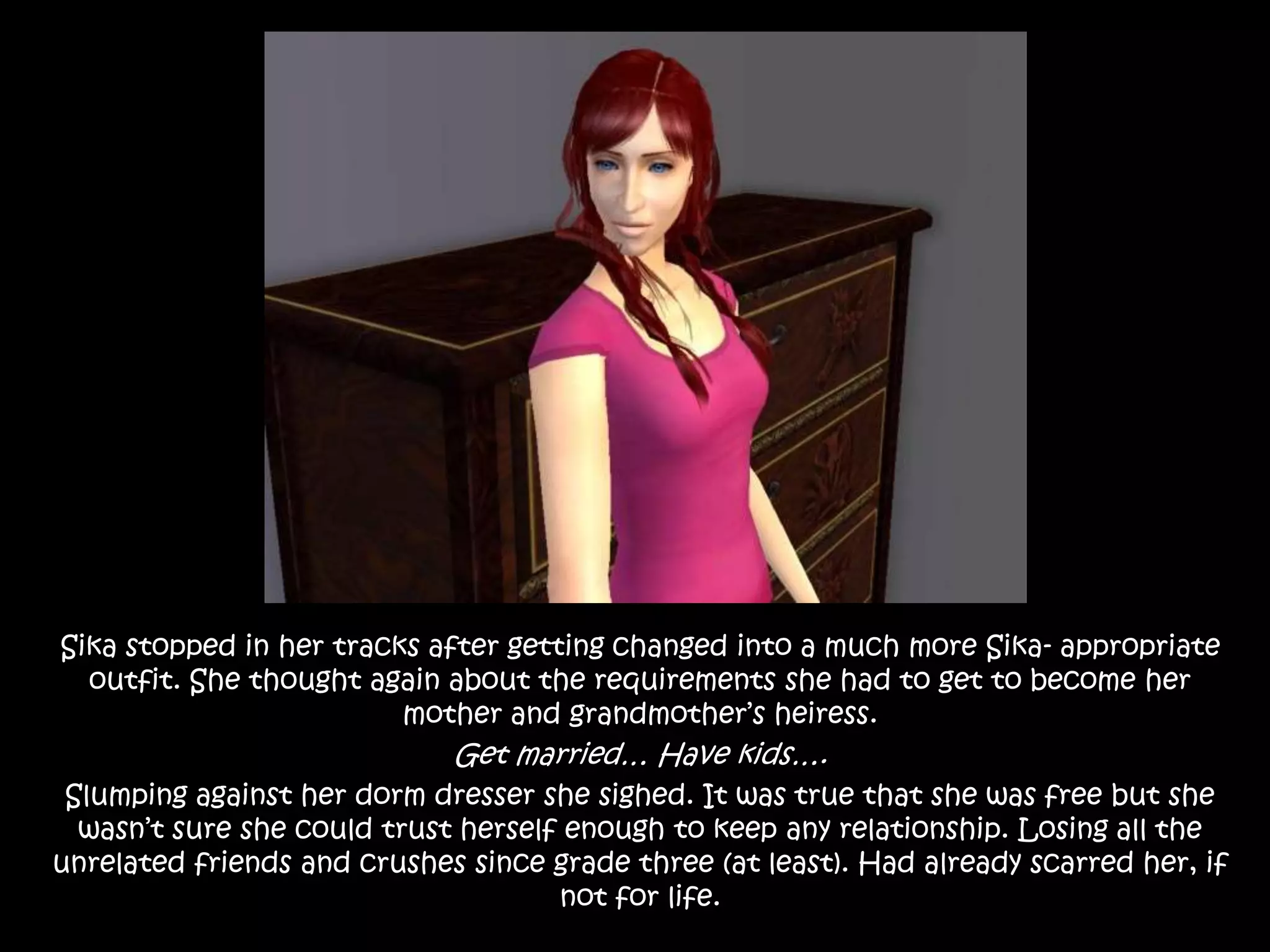 Sika stopped in her tracks after getting changed into a much more Sika- appropriate  outfit. She thought again about the requirements she had to get to become her mother and grandmother’s heiress. Get married… Have kids….Slumping against her dorm dresser she sighed. It was true that she was free but she wasn’t sure she could trust herself enough to keep any relationship. Losing all the unrelated friends and crushes since grade three (at least). Had already scarred her, if not for life.