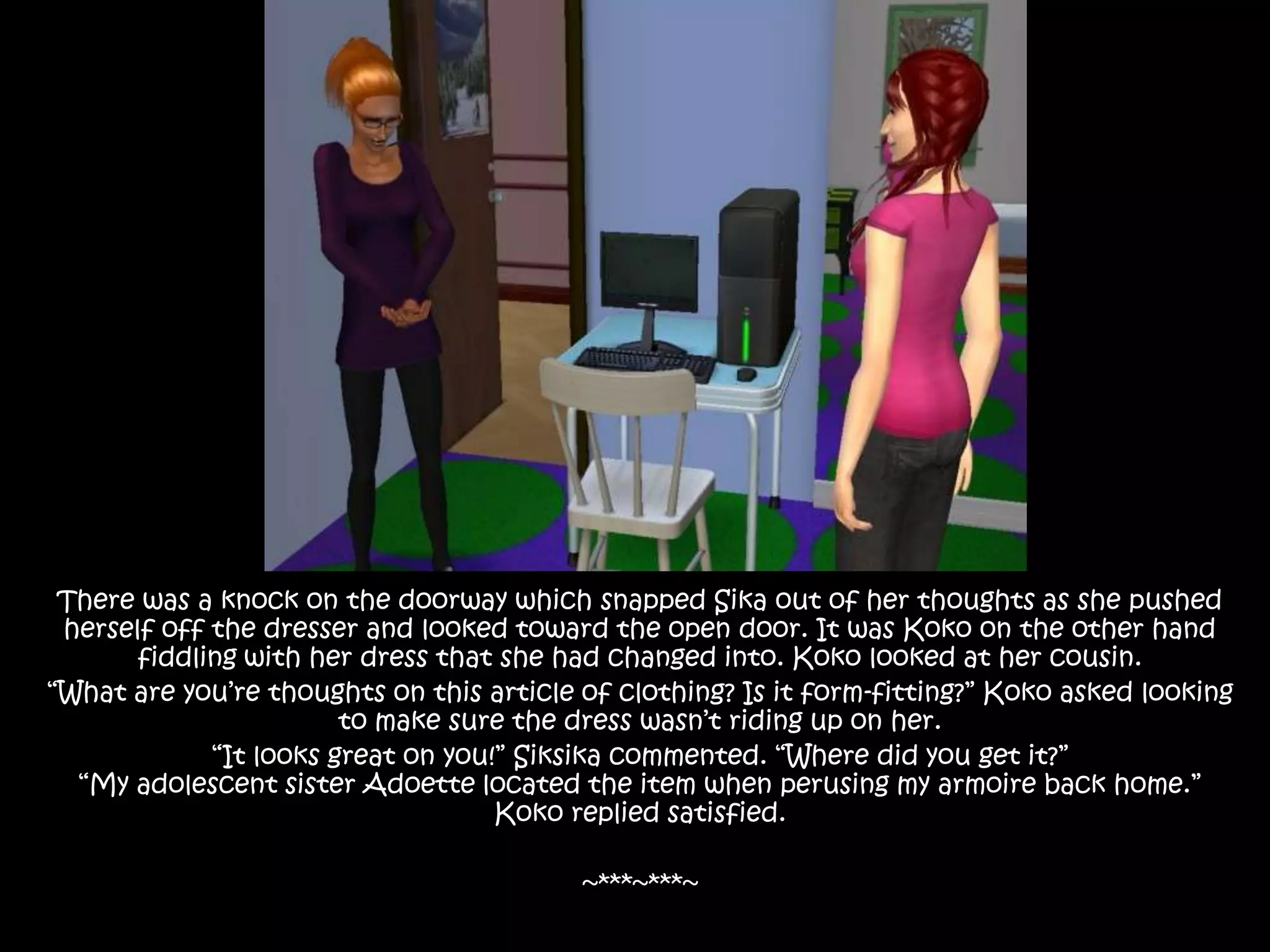 There was a knock on the doorway which snapped Sika out of her thoughts as she pushed herself off the dresser and looked toward the open door. It was Koko on the other hand fiddling with her dress that she had changed into. Koko looked at her cousin.“What are you’re thoughts on this article of clothing? Is it form-fitting?” Koko asked looking to make sure the dress wasn’t riding up on her.“It looks great on you!” Siksika commented. “Where did you get it?”“My adolescent sister Adoette located the item when perusing my armoire back home.” Koko replied satisfied.~***~***~