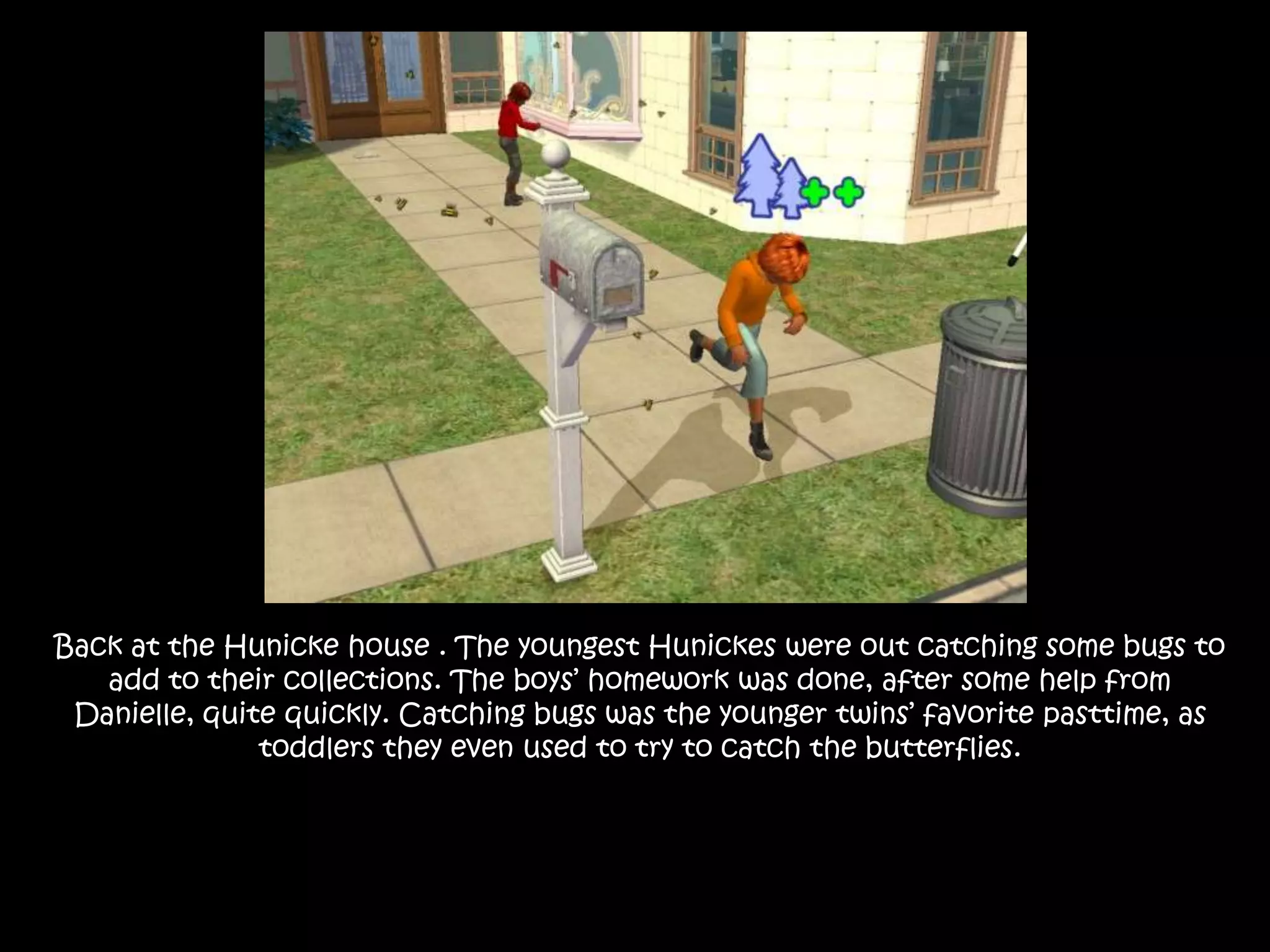 Back at the Hunicke house . The youngest Hunickes were out catching some bugs to add to their collections. The boys’ homework was done, after some help from Danielle, quite quickly. Catching bugs was the younger twins’ favorite pasttime, as toddlers they even used to try to catch the butterflies.