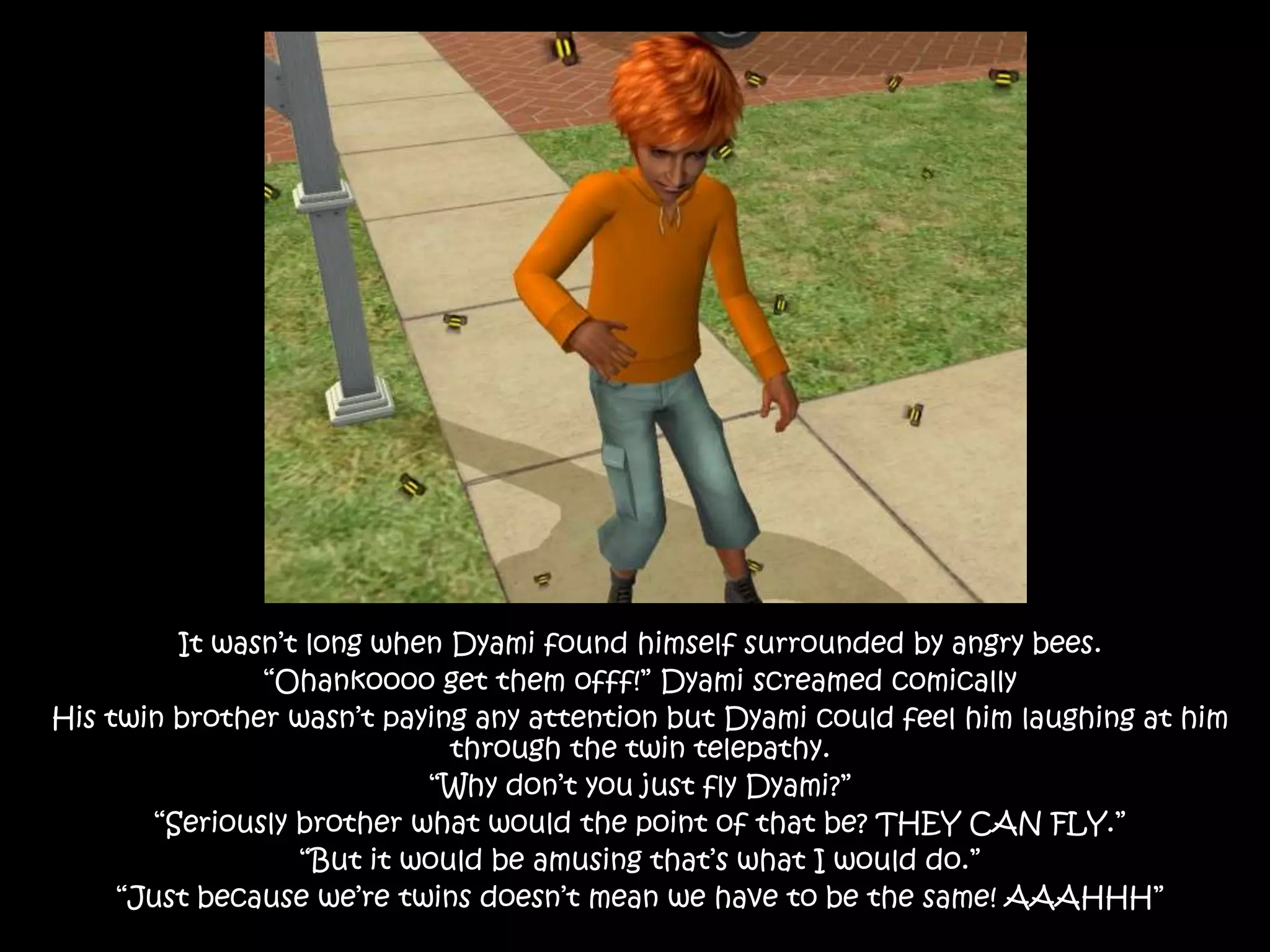 It wasn’t long when Dyami found himself surrounded by angry bees.“Ohankoooo get them offf!” Dyami screamed comicallyHis twin brother wasn’t paying any attention but Dyami could feel him laughing at him through the twin telepathy.“Why don’t you just fly Dyami?”“Seriously brother what would the point of that be? THEY CAN FLY.” “But it would be amusing that’s what I would do.”“Just because we’re twins doesn’t mean we have to be the same! AAAHHH”