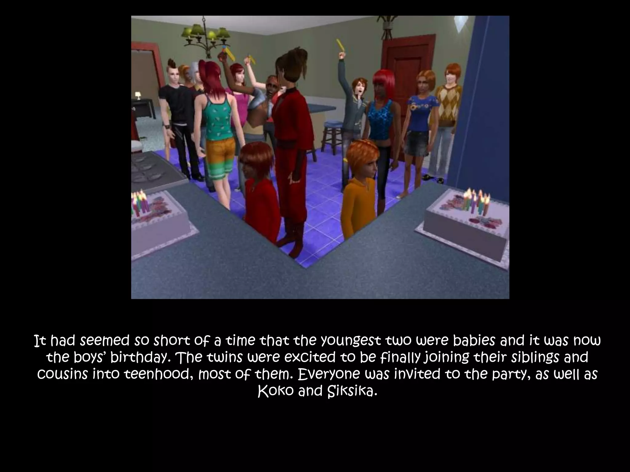 It had seemed so short of a time that the youngest two were babies and it was now the boys’ birthday. The twins were excited to be finally joining their siblings and cousins into teenhood, most of them. Everyone was invited to the party, as well as Koko and Siksika.