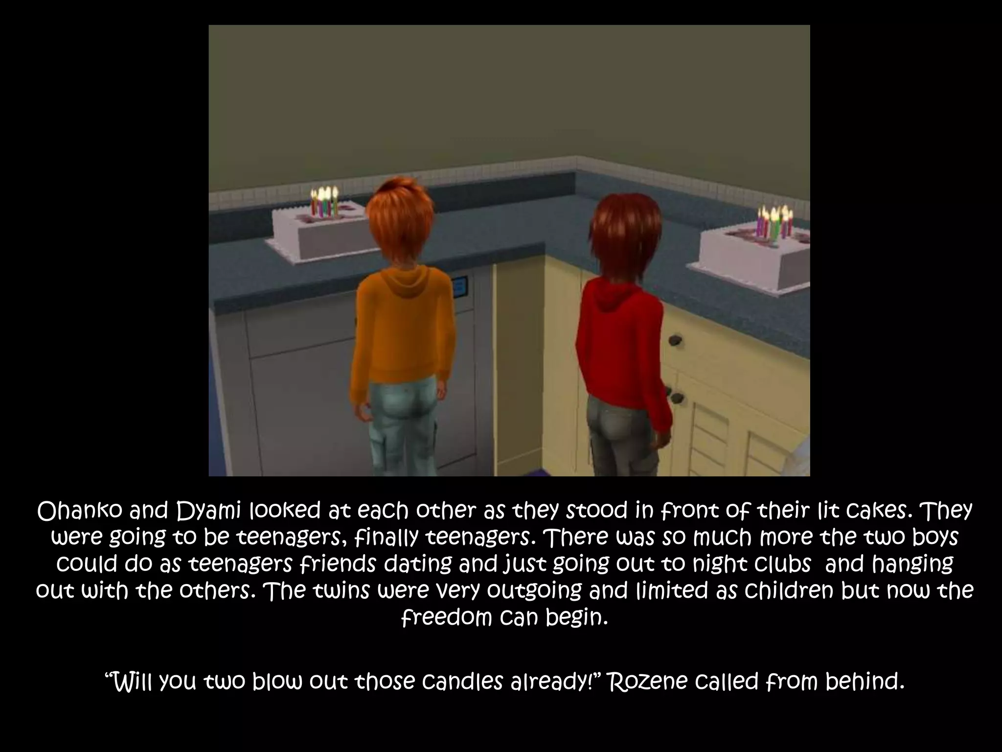 Ohanko and Dyami looked at each other as they stood in front of their lit cakes. They were going to be teenagers, finally teenagers. There was so much more the two boys could do as teenagers friends dating and just going out to night clubs  and hanging out with the others. The twins were very outgoing and limited as children but now the freedom can begin.“Will you two blow out those candles already!” Rozene called from behind.