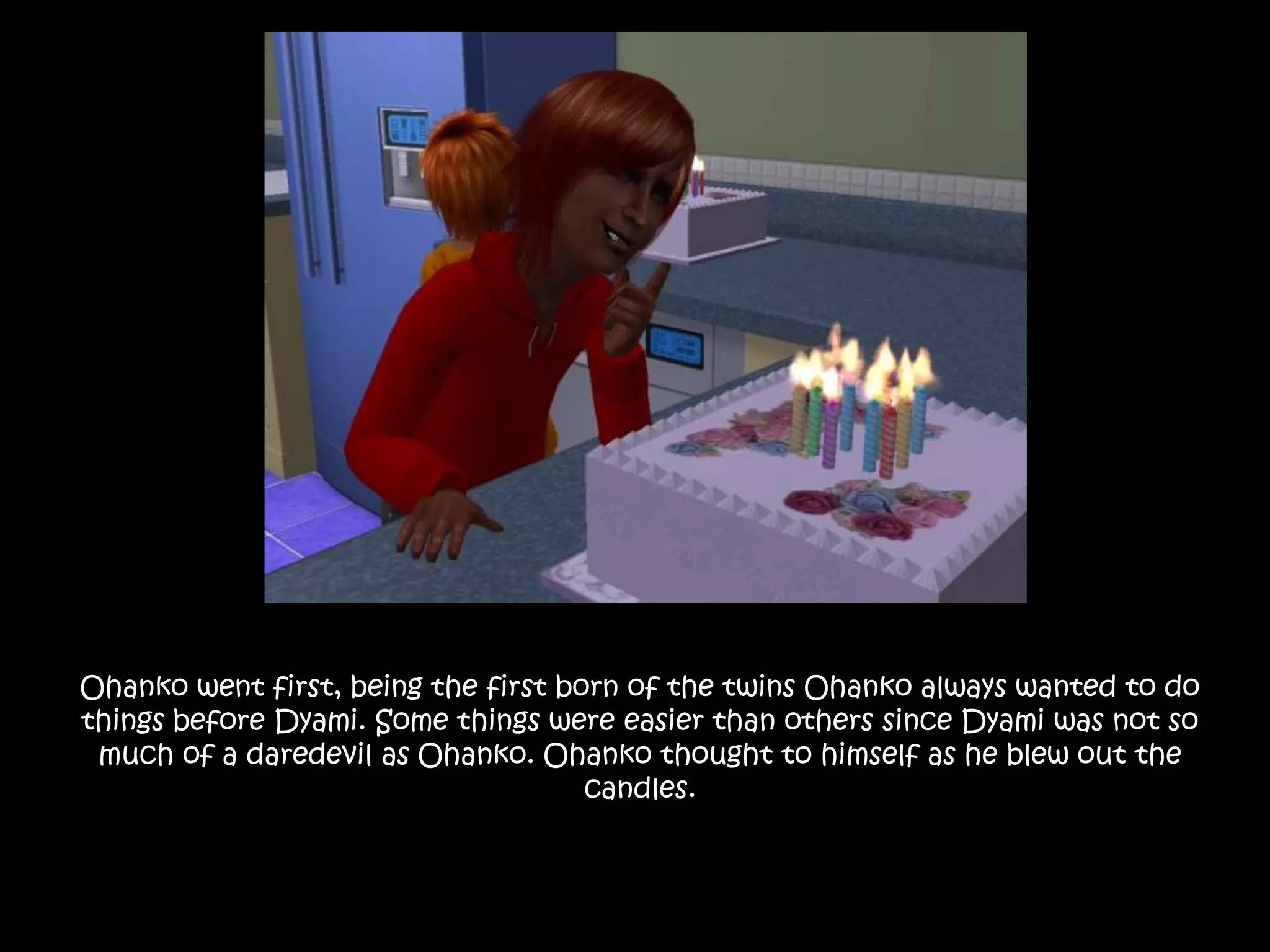 Ohanko went first, being the first born of the twins Ohanko always wanted to do things before Dyami. Some things were easier than others since Dyami was not so much of a daredevil as Ohanko. Ohanko thought to himself as he blew out the candles.