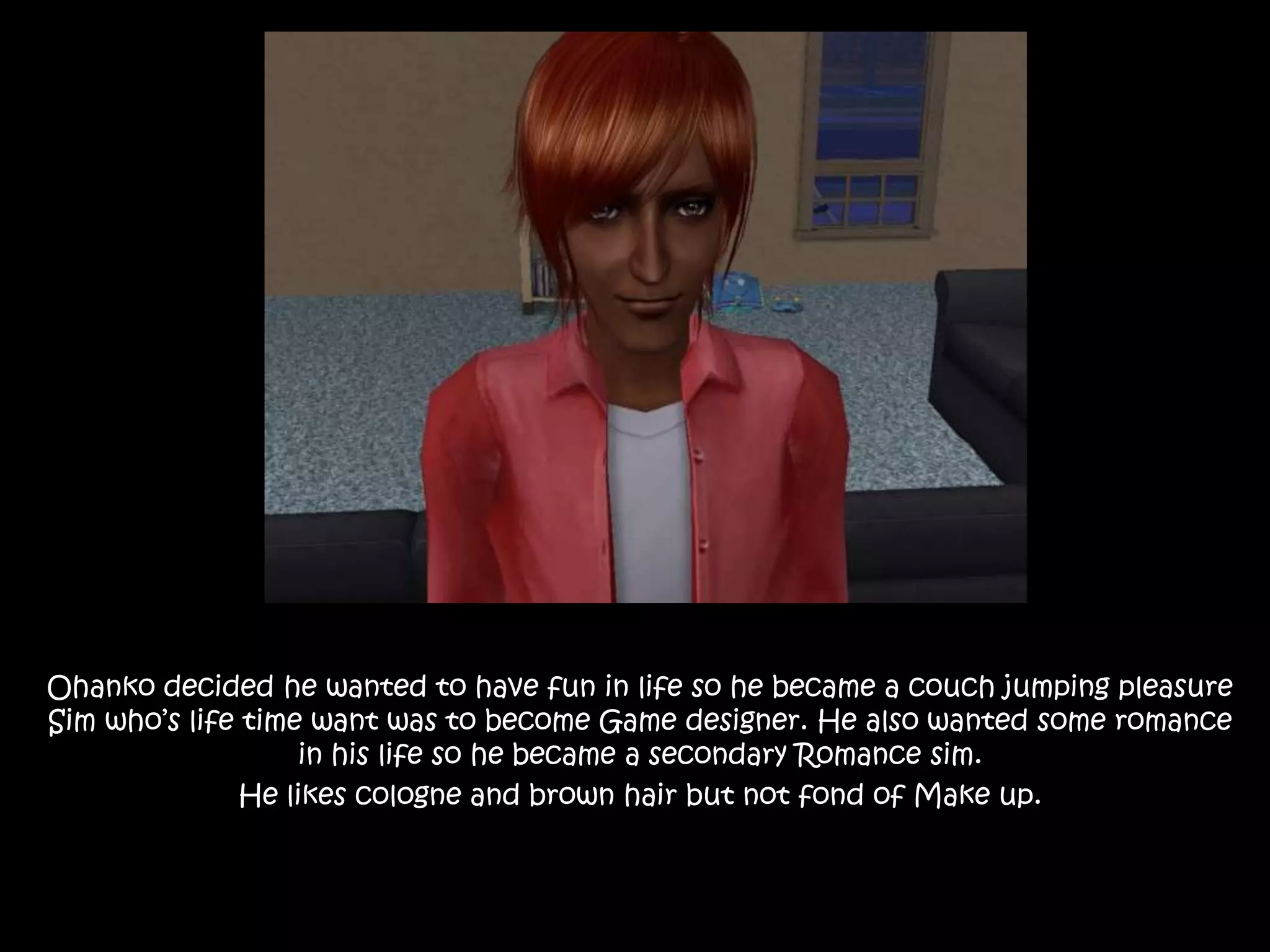 Ohanko decided he wanted to have fun in life so he became a couch jumping pleasure Sim who’s life time want was to become Game designer. He also wanted some romance in his life so he became a secondary Romance sim.He likes cologne and brown hair but not fond of Make up.