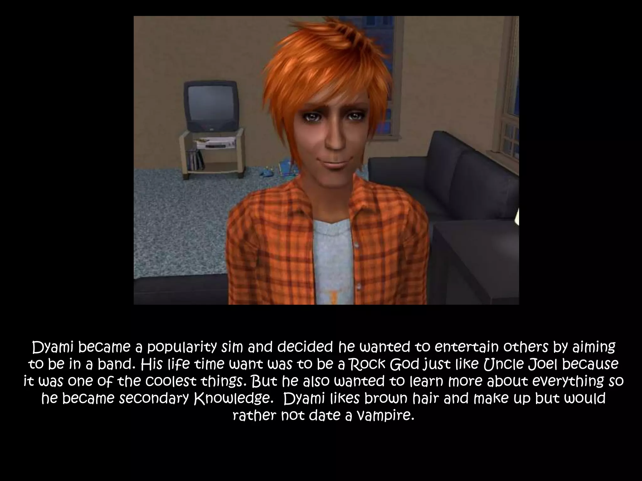Dyami became a popularity sim and decided he wanted to entertain others by aiming to be in a band. His life time want was to be a Rock God just like Uncle Joel because it was one of the coolest things. But he also wanted to learn more about everything so he became secondary Knowledge.  Dyami likes brown hair and make up but would rather not date a vampire.