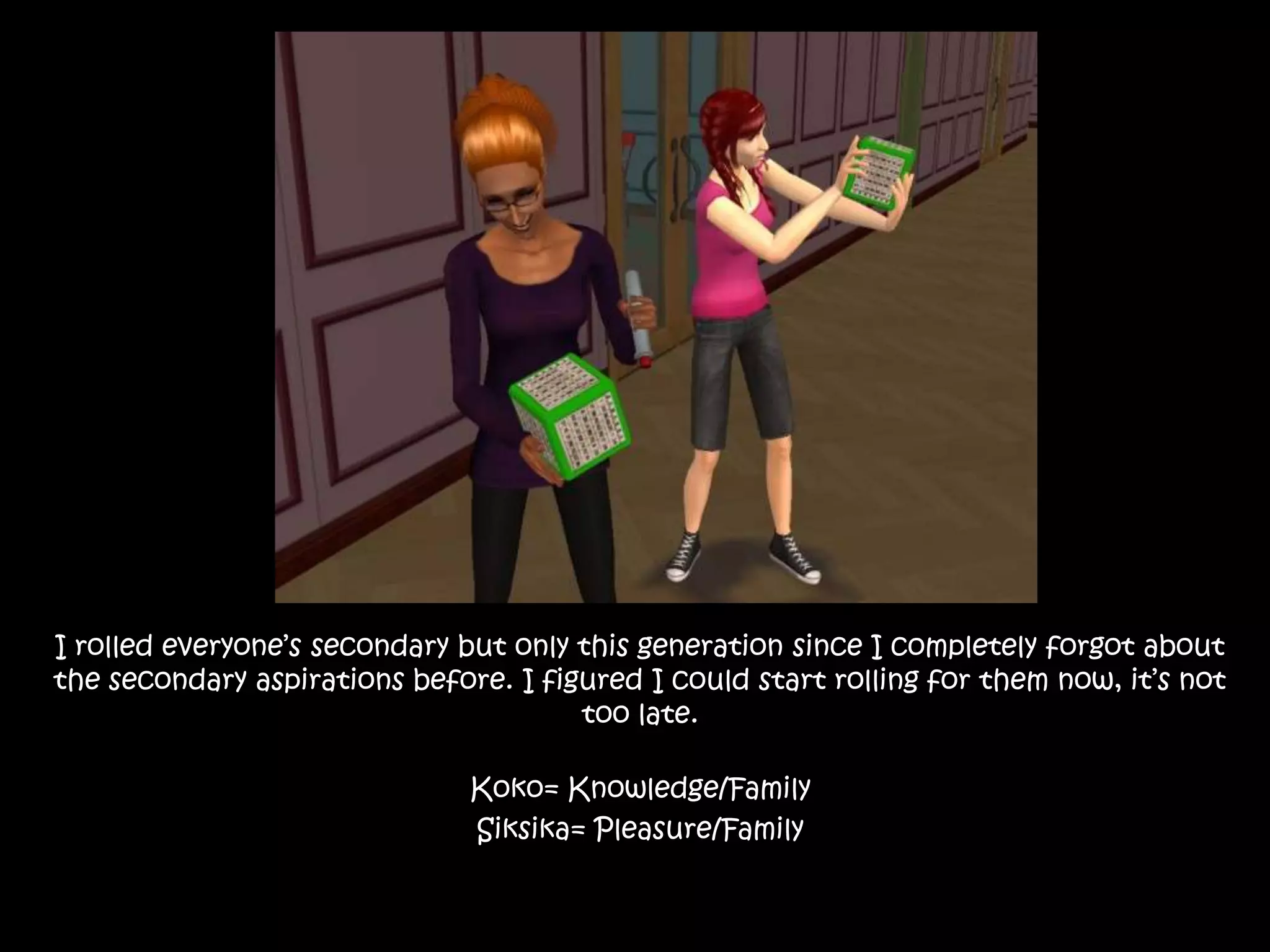 I rolled everyone’s secondary but only this generation since I completely forgot about the secondary aspirations before. I figured I could start rolling for them now, it’s not too late.Koko= Knowledge/FamilySiksika= Pleasure/Family