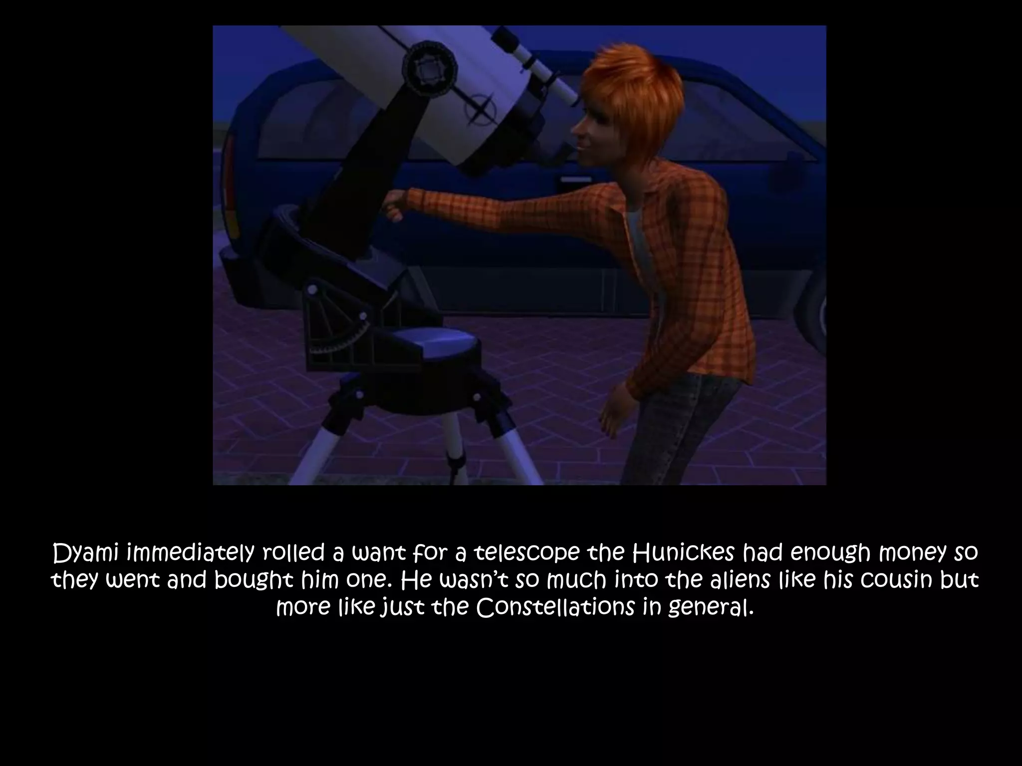 Dyami immediately rolled a want for a telescope the Hunickes had enough money so they went and bought him one. He wasn’t so much into the aliens like his cousin but more like just the Constellations in general.