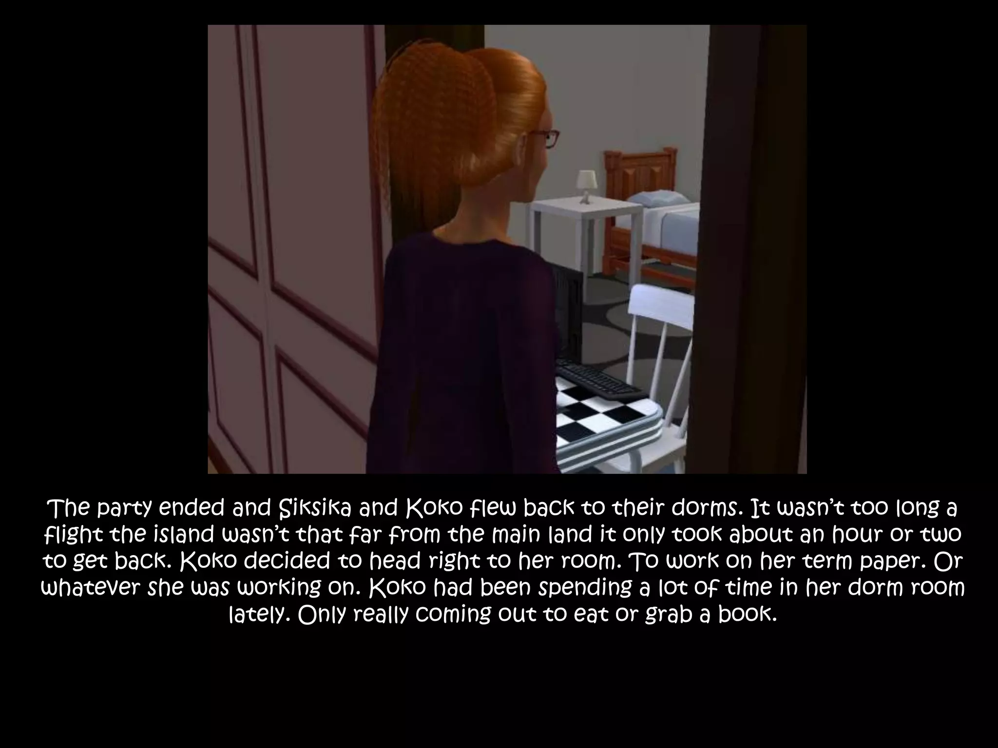 The party ended and Siksika and Koko flew back to their dorms. It wasn’t too long a flight the island wasn’t that far from the main land it only took about an hour or two to get back. Koko decided to head right to her room. To work on her term paper. Or whatever she was working on. Koko had been spending a lot of time in her dorm room lately. Only really coming out to eat or grab a book.