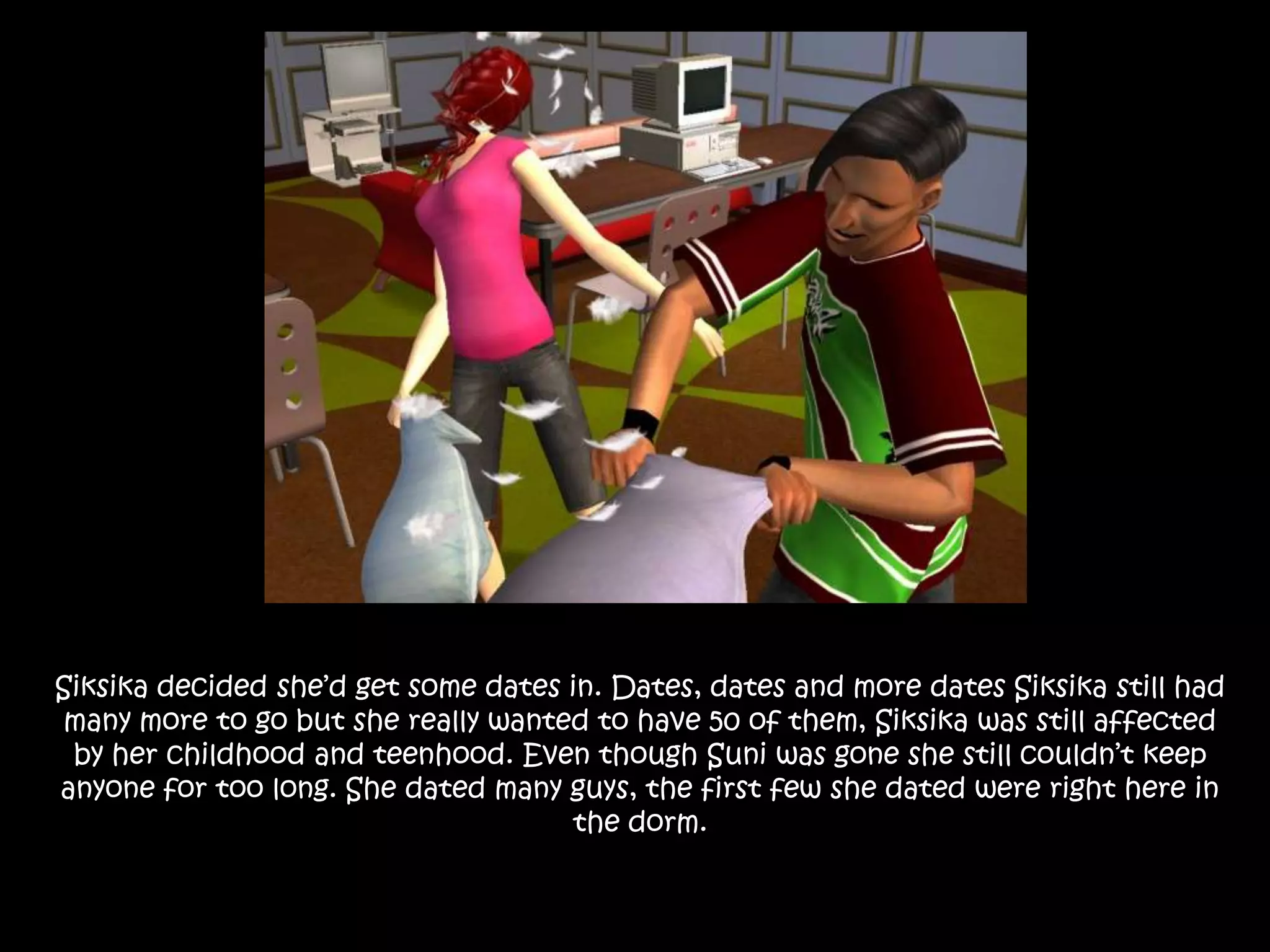 Siksika decided she’d get some dates in. Dates, dates and more dates Siksika still had many more to go but she really wanted to have 50 of them, Siksika was still affected by her childhood and teenhood. Even though Suni was gone she still couldn’t keep anyone for too long. She dated many guys, the first few she dated were right here in the dorm.