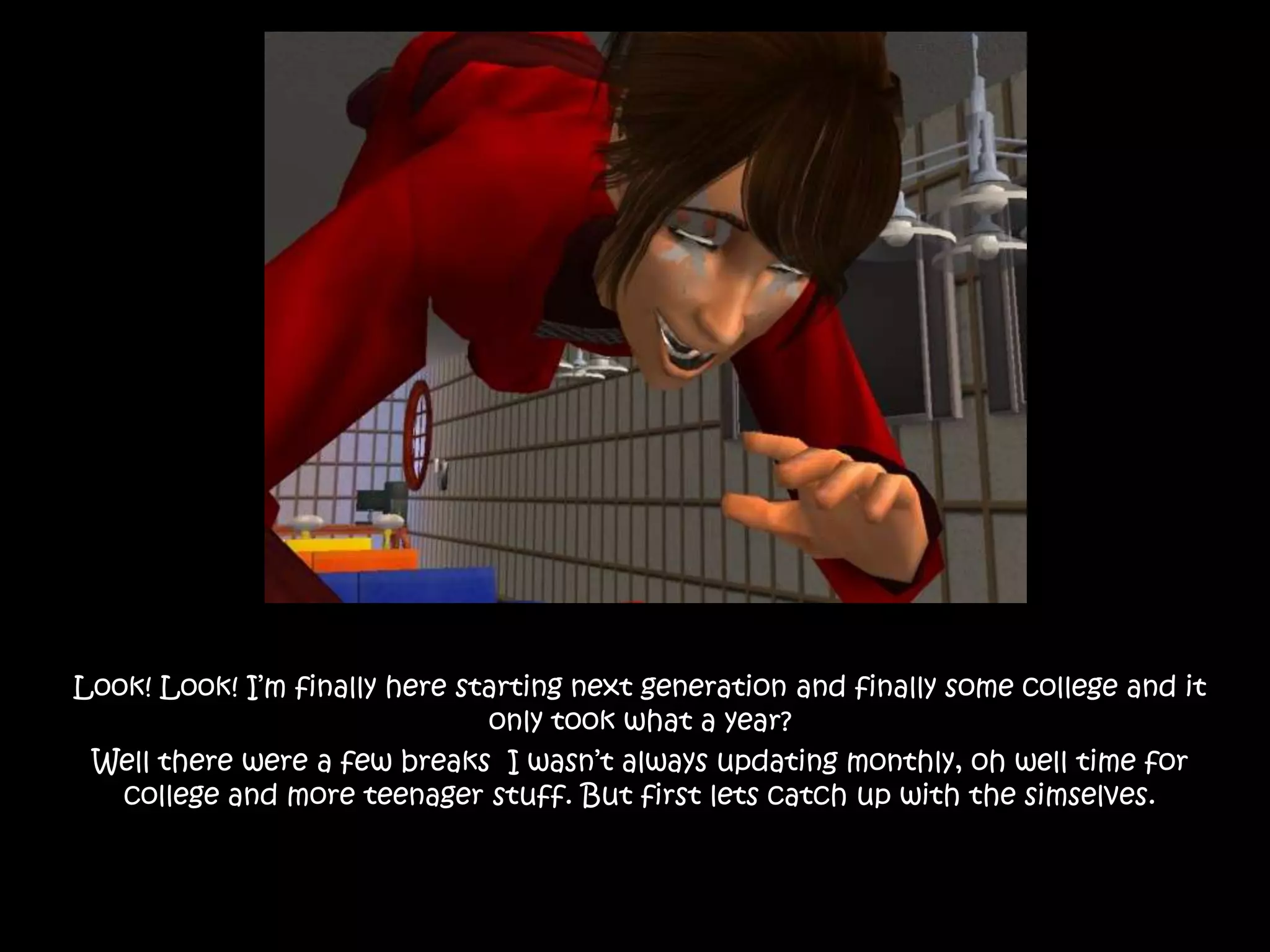 Look! Look! I’m finally here starting next generation and finally some college and it only took what a year?Well there were a few breaks  I wasn’t always updating monthly, oh well time for college and more teenager stuff. But first lets catch up with the simselves.