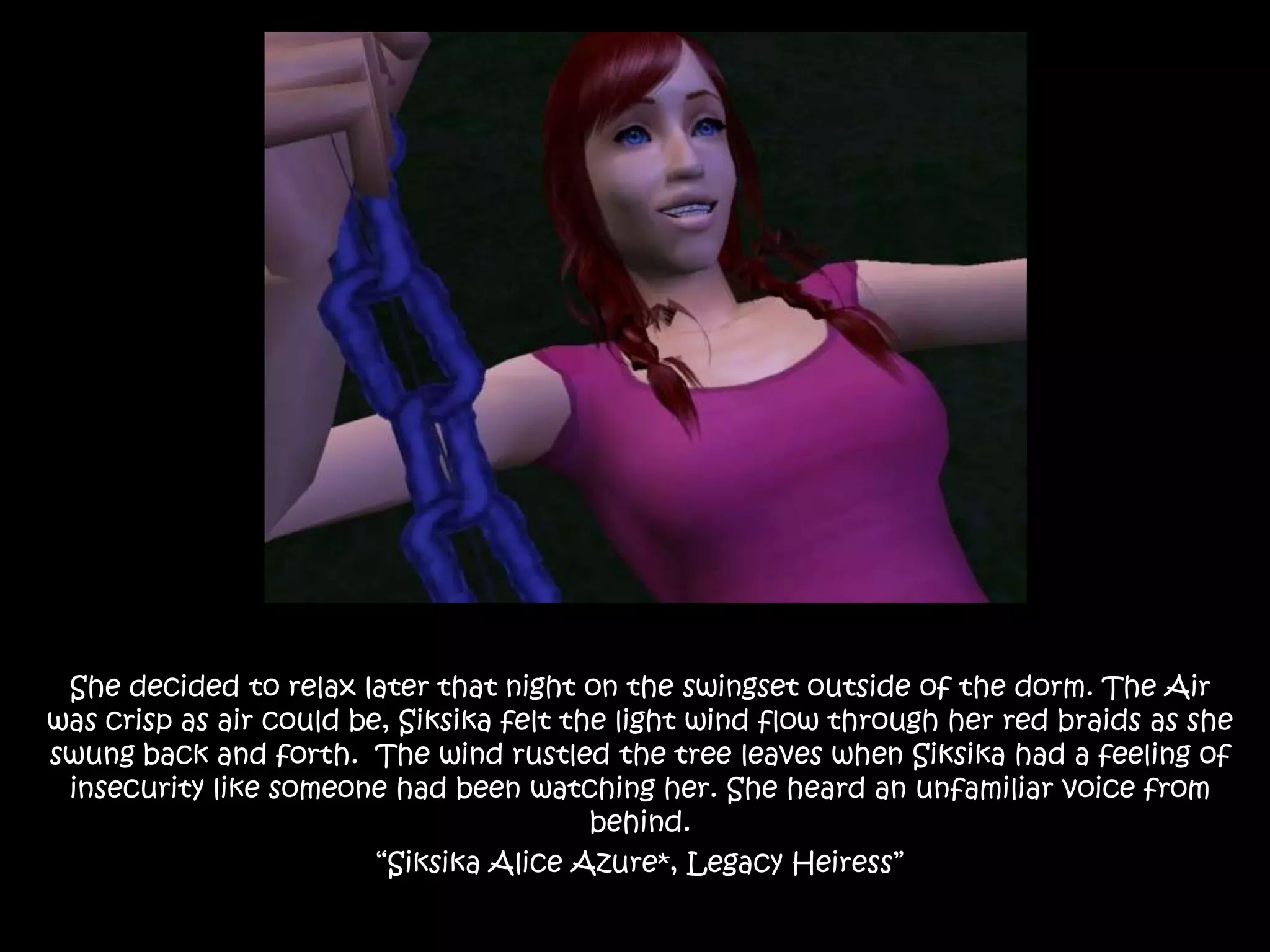 She decided to relax later that night on the swingset outside of the dorm. The Air was crisp as air could be, Siksika felt the light wind flow through her red braids as she swung back and forth.  The wind rustled the tree leaves when Siksika had a feeling of insecurity like someone had been watching her. She heard an unfamiliar voice from behind.“Siksika Alice Azure*, Legacy Heiress”