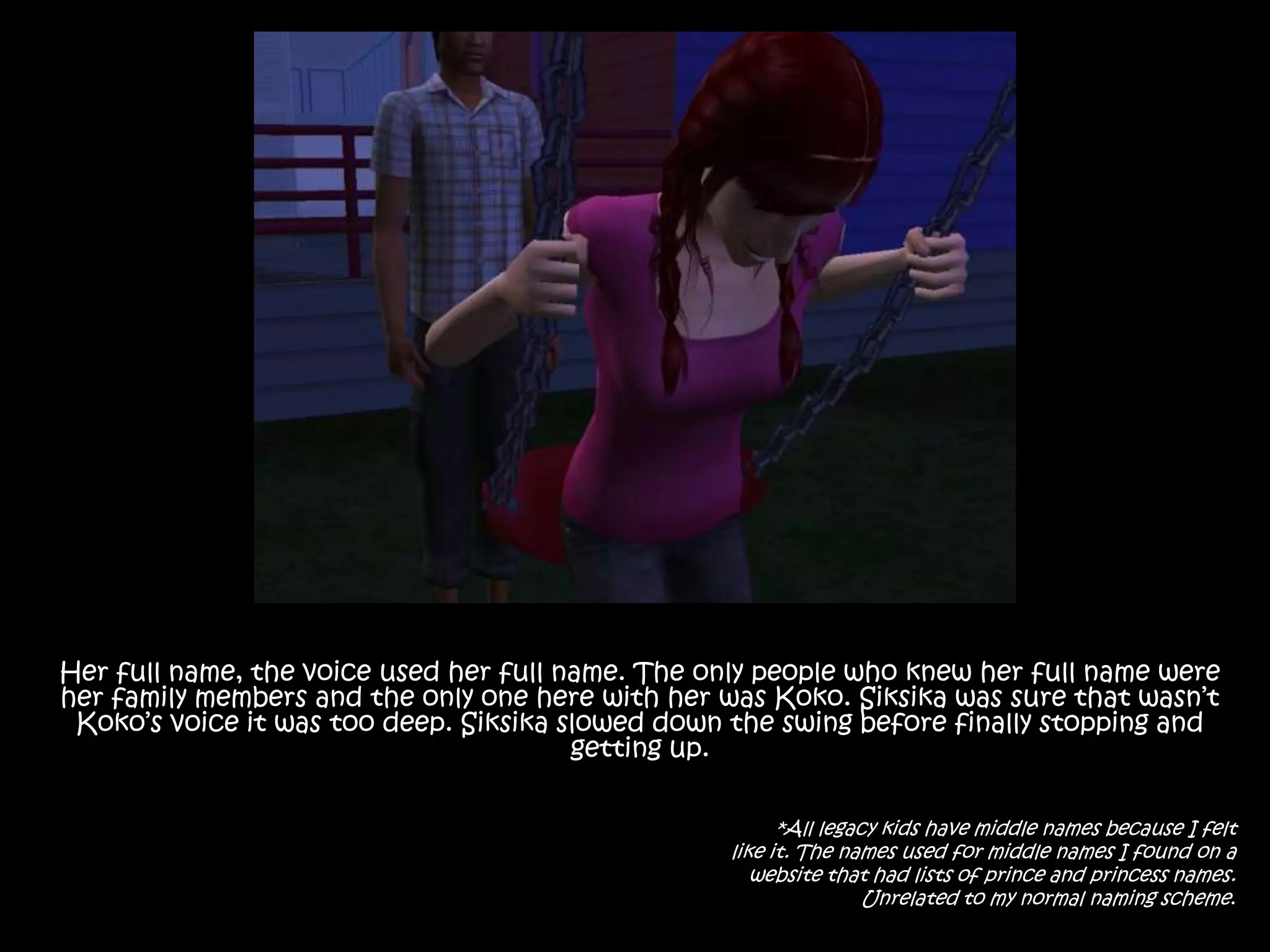 Her full name, the voice used her full name. The only people who knew her full name were her family members and the only one here with her was Koko. Siksika was sure that wasn’t Koko’s voice it was too deep. Siksika slowed down the swing before finally stopping and getting up.*All legacy kids have middle names because I felt like it. The names used for middle names I found on a website that had lists of prince and princess names.Unrelated to my normal naming scheme.