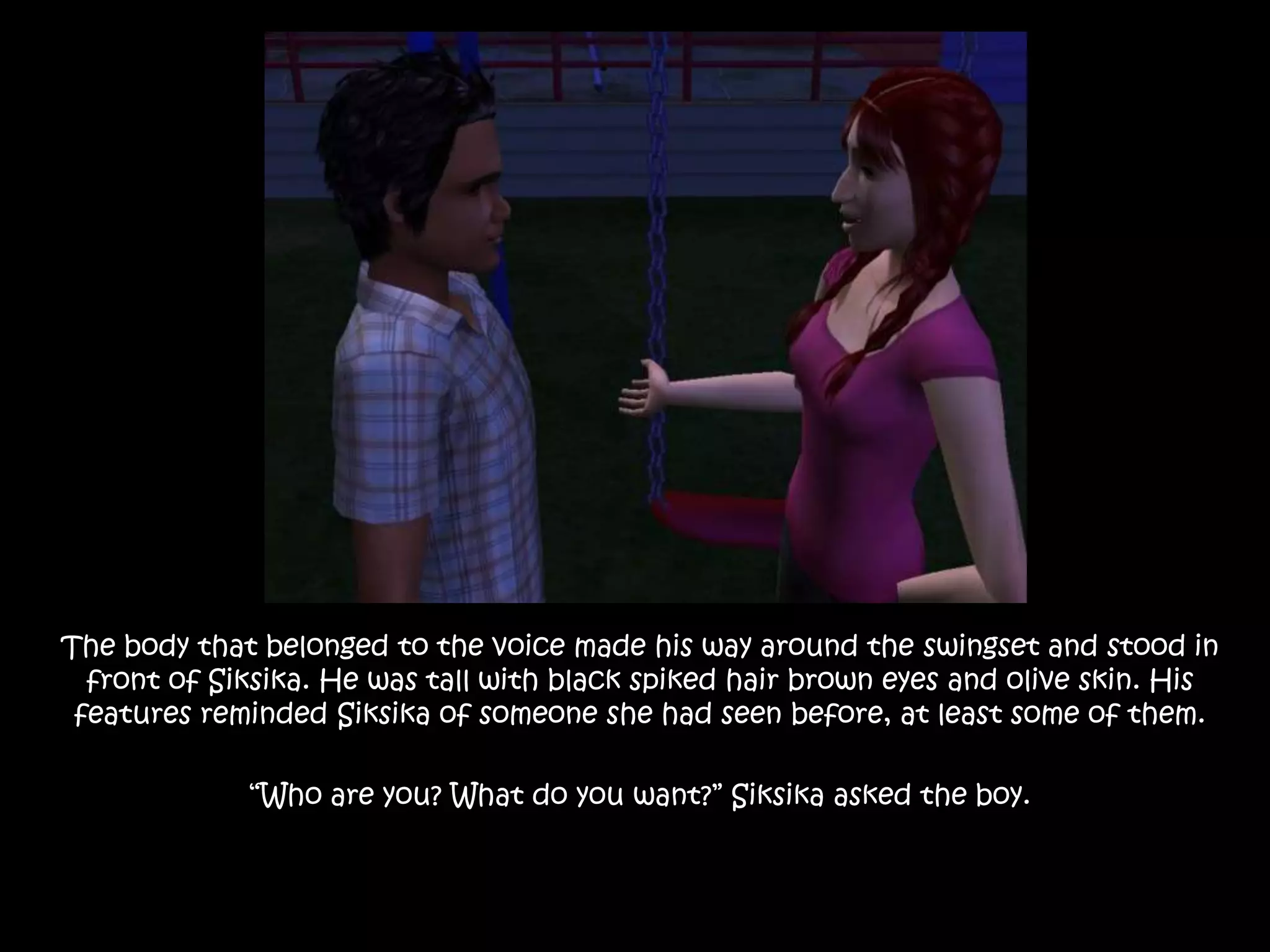 The body that belonged to the voice made his way around the swingset and stood in front of Siksika. He was tall with black spiked hair brown eyes and olive skin. His features reminded Siksika of someone she had seen before, at least some of them. “Who are you? What do you want?” Siksika asked the boy.