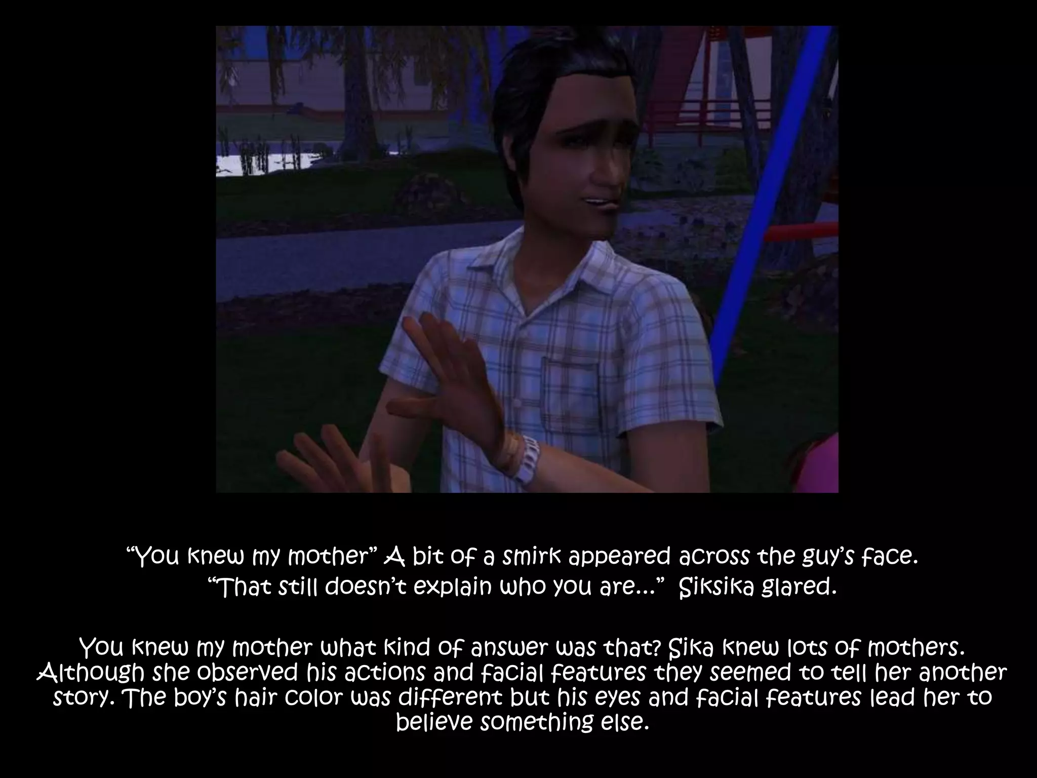 “You knew my mother” A bit of a smirk appeared across the guy’s face.“That still doesn’t explain who you are...”  Siksika glared. You knew my mother what kind of answer was that? Sika knew lots of mothers. Although she observed his actions and facial features they seemed to tell her another story. The boy’s hair color was different but his eyes and facial features lead her to believe something else.