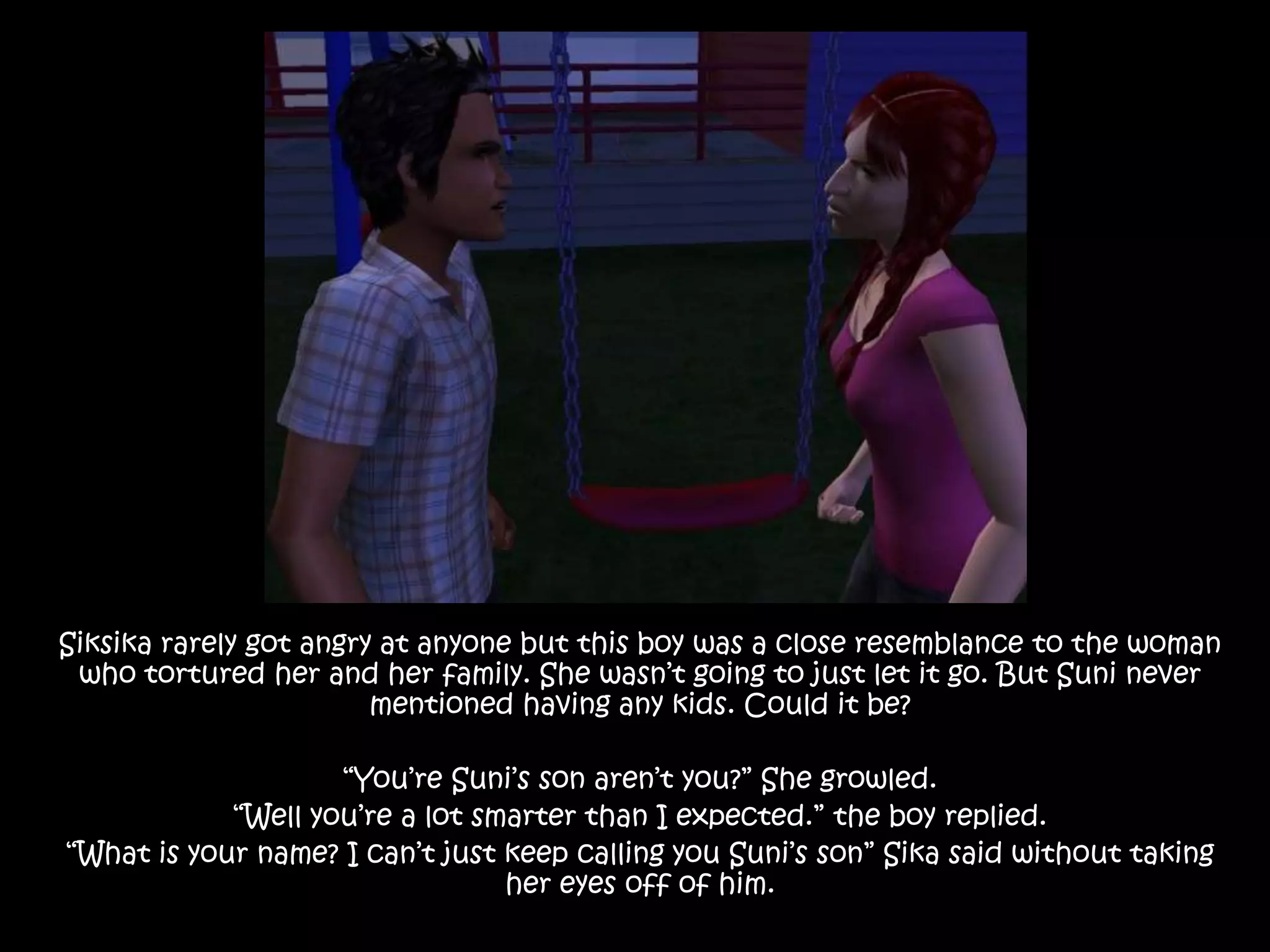Siksika rarely got angry at anyone but this boy was a close resemblance to the woman who tortured her and her family. She wasn’t going to just let it go. But Suni never mentioned having any kids. Could it be?“You’re Suni’s son aren’t you?” She growled.“Well you’re a lot smarter than I expected.” the boy replied.“What is your name? I can’t just keep calling you Suni’s son” Sika said without taking her eyes off of him.