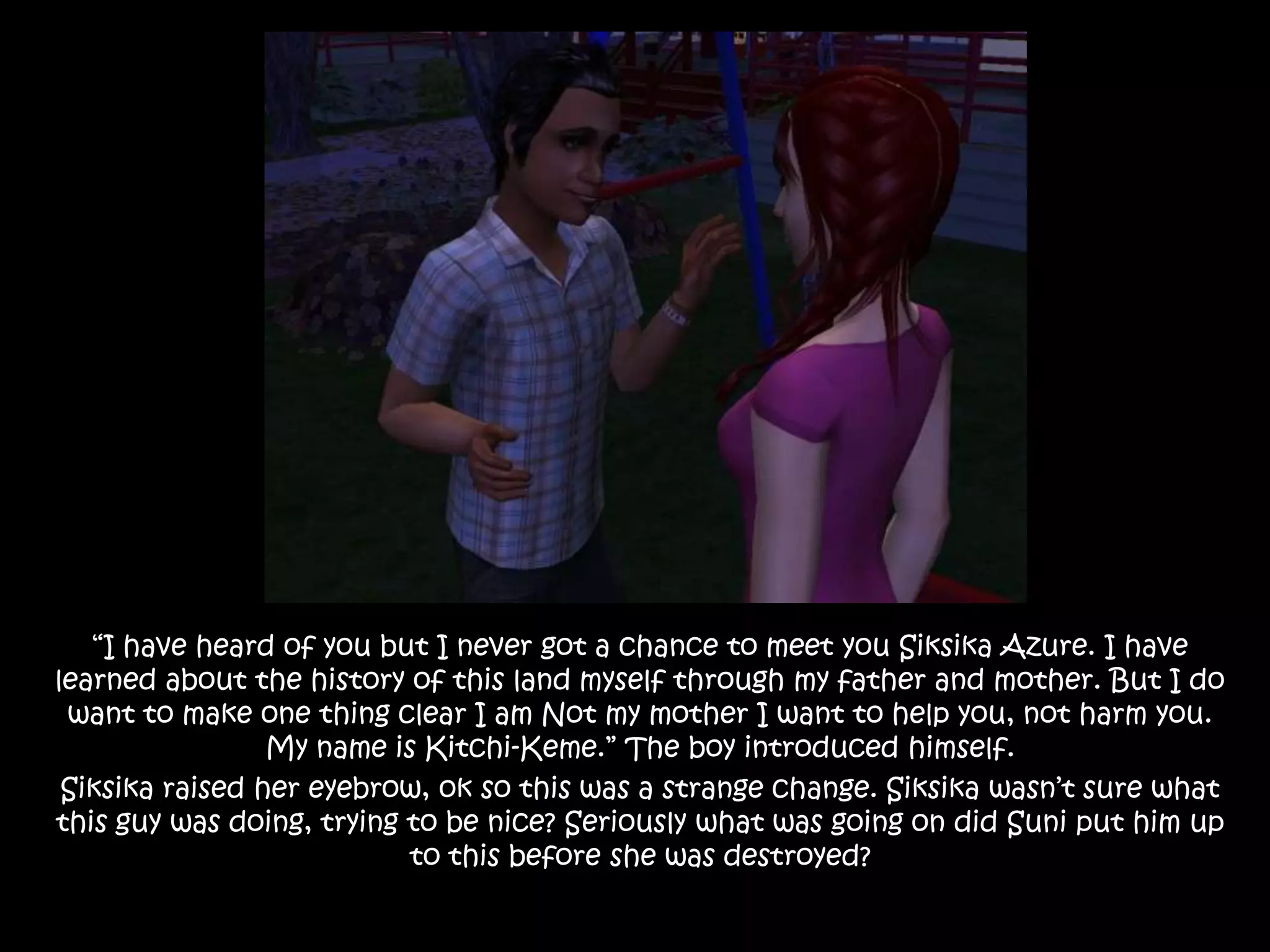 “I have heard of you but I never got a chance to meet you Siksika Azure. I have learned about the history of this land myself through my father and mother. But I do want to make one thing clear I am Not my mother I want to help you, not harm you. My name is Kitchi-Keme.” The boy introduced himself.Siksika raised her eyebrow, ok so this was a strange change. Siksika wasn’t sure what this guy was doing, trying to be nice?Seriously what was going on did Suni put him up to this before she was destroyed? 
